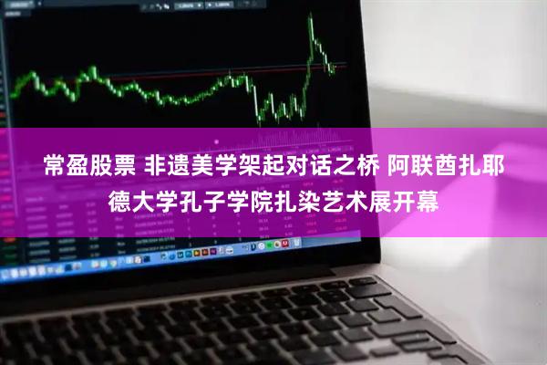 常盈股票 非遗美学架起对话之桥 阿联酋扎耶德大学孔子学院扎染艺术展开幕