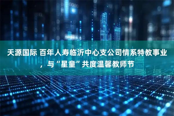 天源国际 百年人寿临沂中心支公司情系特教事业，与“星童”共度温馨教师节