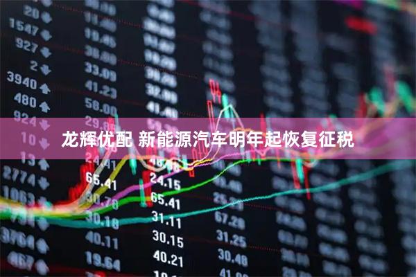 龙辉优配 新能源汽车明年起恢复征税