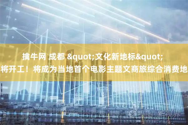 擒牛网 成都 "文化新地标" 即将开工！将成为当地首个电影主题文商旅综合消费地标
