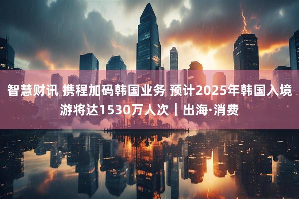 智慧财讯 携程加码韩国业务 预计2025年韩国入境游将达1530万人次｜出海·消费
