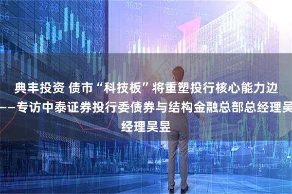 典丰投资 债市“科技板”将重塑投行核心能力边界——专访中泰证券投行委债券与结构金融总部总经理吴昱