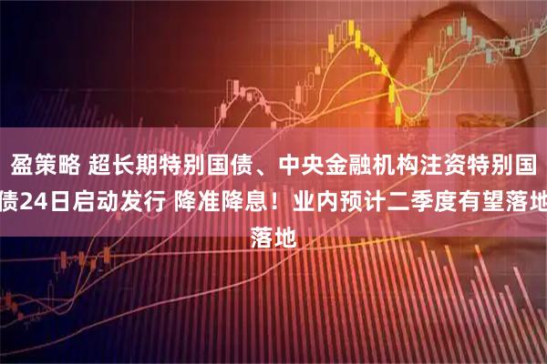 盈策略 超长期特别国债、中央金融机构注资特别国债24日启动发行 降准降息！业内预计二季度有望落地