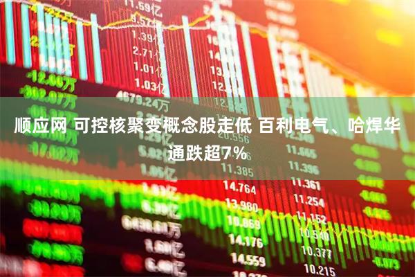 顺应网 可控核聚变概念股走低 百利电气、哈焊华通跌超7%