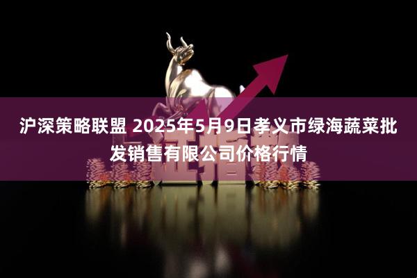 沪深策略联盟 2025年5月9日孝义市绿海蔬菜批发销售有限公司价格行情