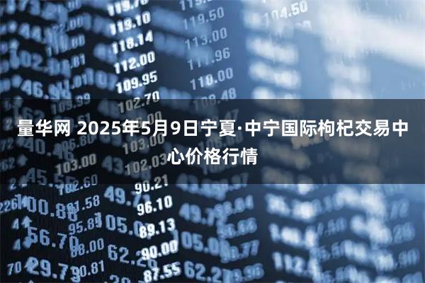 量华网 2025年5月9日宁夏·中宁国际枸杞交易中心价格行情