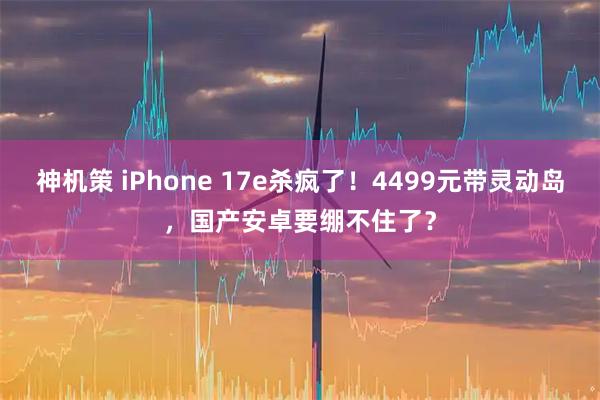 神机策 iPhone 17e杀疯了！4499元带灵动岛，国产安卓要绷不住了？
