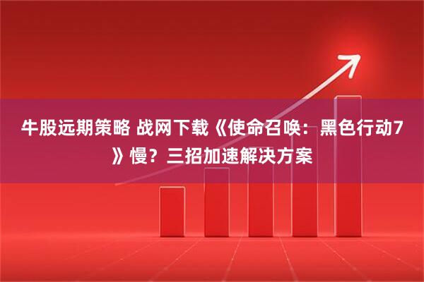 牛股远期策略 战网下载《使命召唤：黑色行动7》慢？三招加速解决方案
