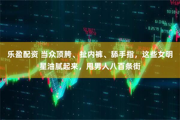 乐盈配资 当众顶胯、扯内裤、舔手指，这些女明星油腻起来，甩男人八百条街