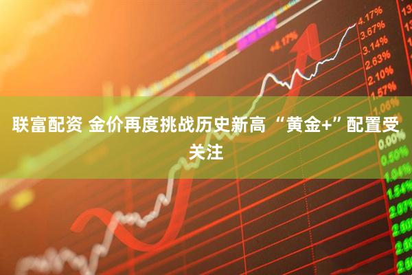 联富配资 金价再度挑战历史新高 “黄金+”配置受关注