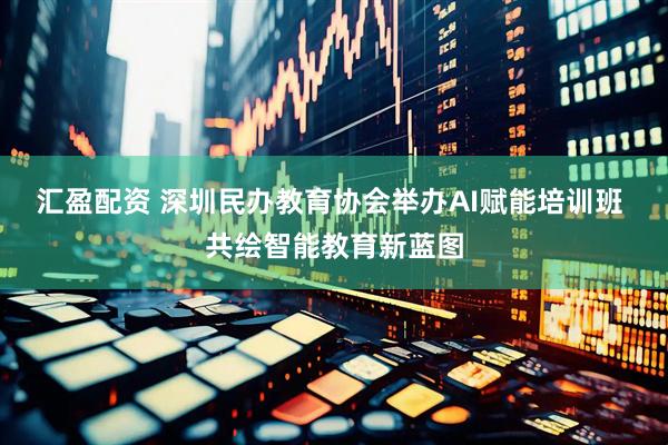 汇盈配资 深圳民办教育协会举办AI赋能培训班 共绘智能教育新蓝图