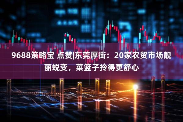 9688策略宝 点赞|东莞厚街：20家农贸市场靓丽蜕变，菜篮子拎得更舒心