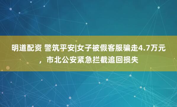 明道配资 警筑平安|女子被假客服骗走4.7万元，市北公安紧急拦截追回损失
