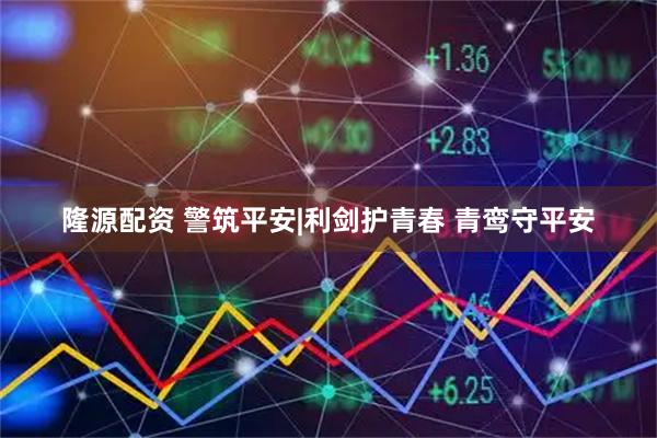 隆源配资 警筑平安|利剑护青春 青鸾守平安