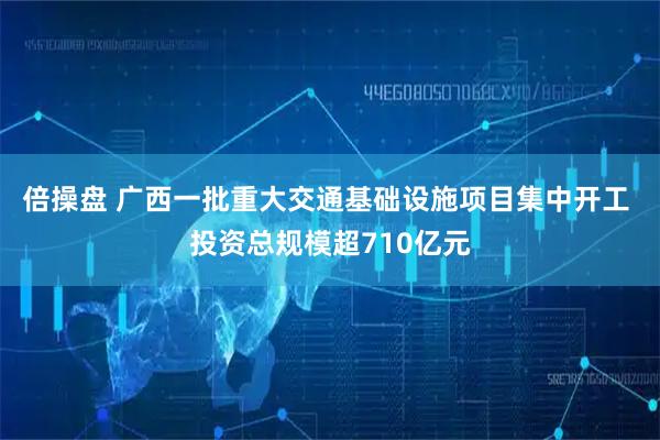 倍操盘 广西一批重大交通基础设施项目集中开工 投资总规模超710亿元