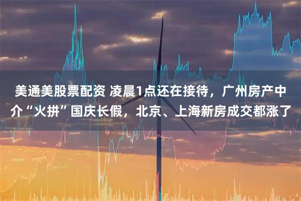 美通美股票配资 凌晨1点还在接待，广州房产中介“火拼”国庆长假，北京、上海新房成交都涨了