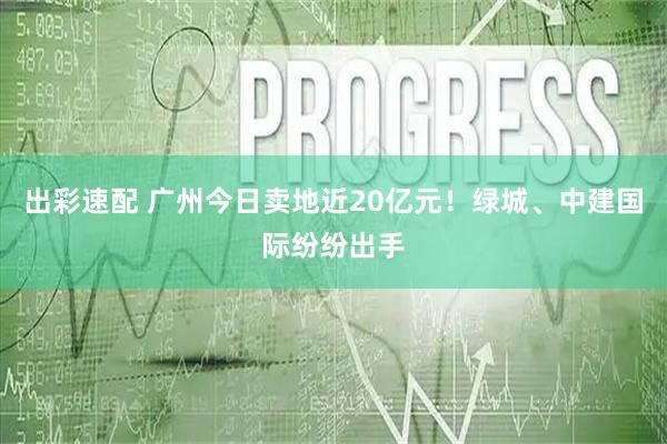 出彩速配 广州今日卖地近20亿元！绿城、中建国际纷纷出手
