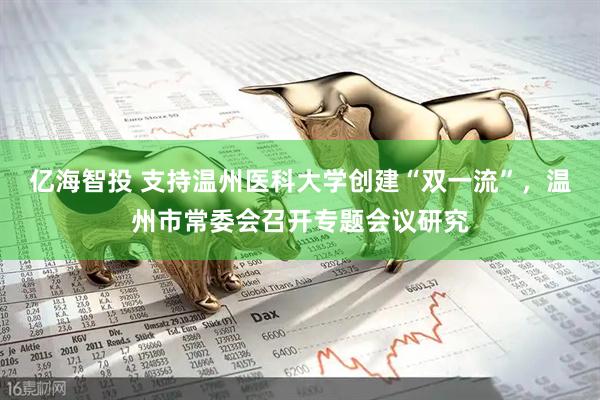 亿海智投 支持温州医科大学创建“双一流”，温州市常委会召开专题会议研究