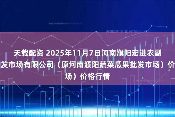 天载配资 2025年11月7日河南濮阳宏进农副产品批发市场有限公司（原河南濮阳蔬菜瓜果批发市场）价格行情