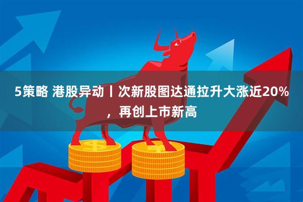 5策略 港股异动丨次新股图达通拉升大涨近20%，再创上市新高