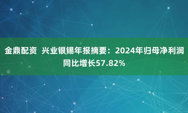 金鼎配资  兴业银锡年报摘要：2024年归母净利润同比增长57.82%
