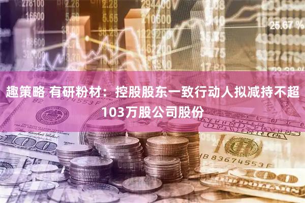 趣策略 有研粉材：控股股东一致行动人拟减持不超103万股公司股份