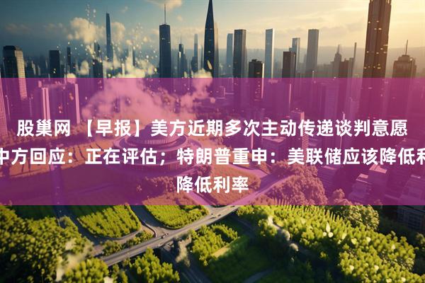 股巢网 【早报】美方近期多次主动传递谈判意愿，中方回应：正在评估；特朗普重申：美联储应该降低利率