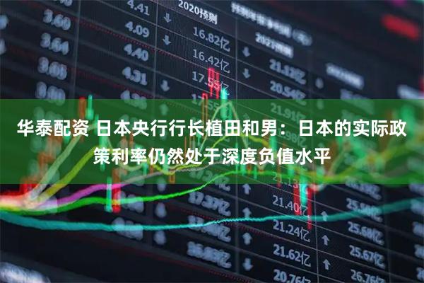 华泰配资 日本央行行长植田和男：日本的实际政策利率仍然处于深度负值水平