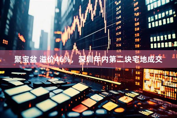 聚宝盆 溢价46%，深圳年内第二块宅地成交