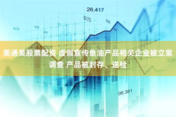 美通美股票配资 虚假宣传鱼油产品相关企业被立案调查 产品被封存、送检