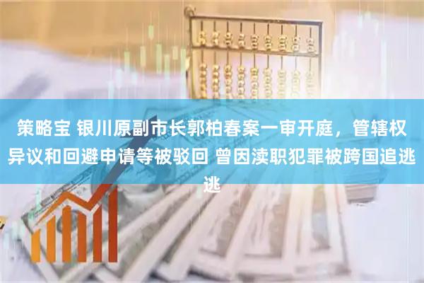 策略宝 银川原副市长郭柏春案一审开庭，管辖权异议和回避申请等被驳回 曾因渎职犯罪被跨国追逃