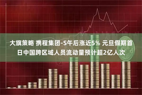 大旗策略 携程集团-S午后涨近5% 元旦假期首日中国跨区域人员流动量预计超2亿人次