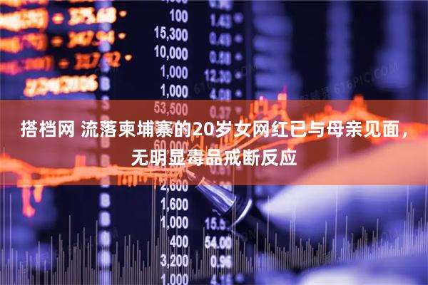 搭档网 流落柬埔寨的20岁女网红已与母亲见面，无明显毒品戒断反应