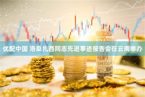 优配中国 洛桑扎西同志先进事迹报告会在云南举办