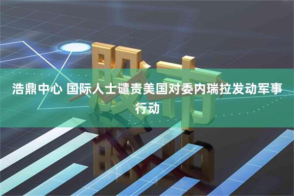 浩鼎中心 国际人士谴责美国对委内瑞拉发动军事行动