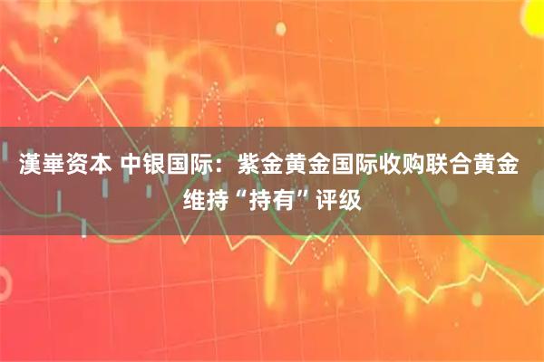 漢崋资本 中银国际：紫金黄金国际收购联合黄金 维持“持有”评级