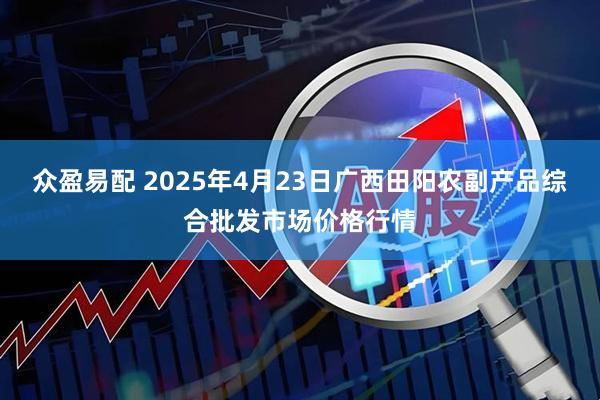 众盈易配 2025年4月23日广西田阳农副产品综合批发市场价格行情