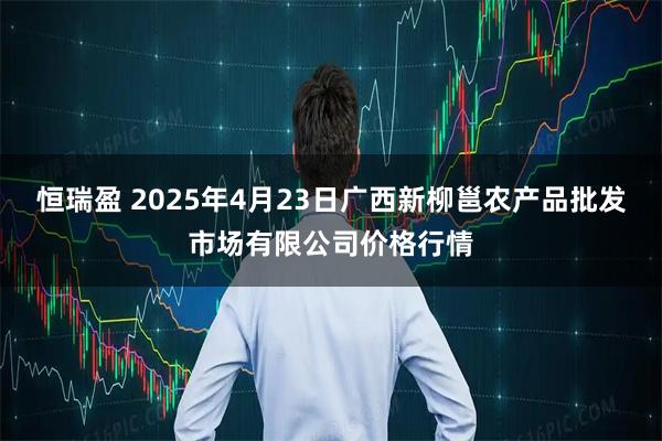 恒瑞盈 2025年4月23日广西新柳邕农产品批发市场有限公司价格行情