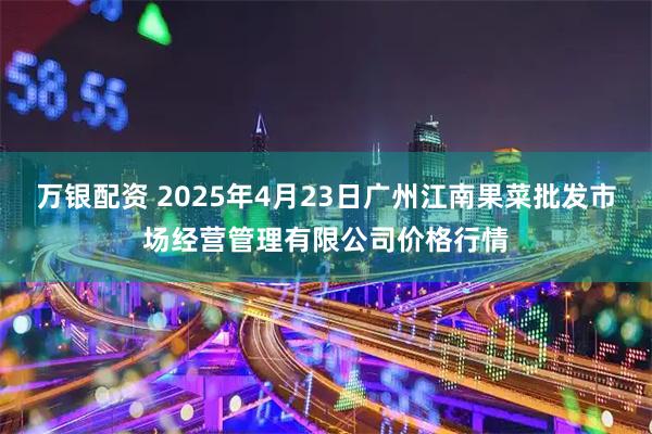 万银配资 2025年4月23日广州江南果菜批发市场经营管理有限公司价格行情