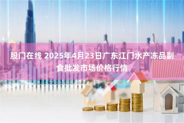 股门在线 2025年4月23日广东江门水产冻品副食批发市场价格行情
