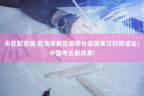 永旺配资端 西海岸新区琅琊台战国秦汉时期遗址！中国考古新成果!