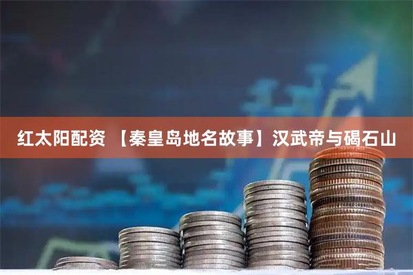 红太阳配资 【秦皇岛地名故事】汉武帝与碣石山