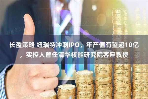 长盈策略 纽瑞特冲刺IPO，年产值有望超10亿，实控人曾任清华核能研究院客座教授