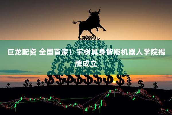 巨龙配资 全国首家！宇树具身智能机器人学院揭牌成立