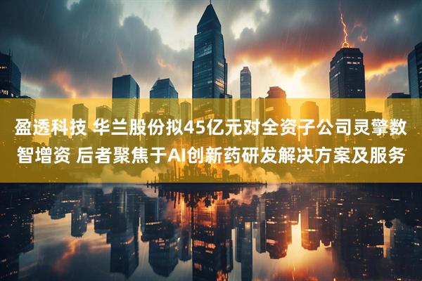 盈透科技 华兰股份拟45亿元对全资子公司灵擎数智增资 后者聚焦于AI创新药研发解决方案及服务