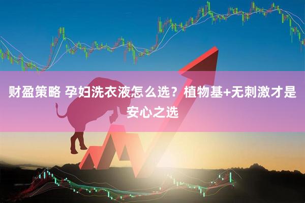 财盈策略 孕妇洗衣液怎么选？植物基+无刺激才是安心之选