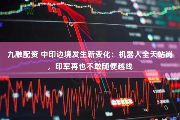 九融配资 中印边境发生新变化：机器人全天站岗，印军再也不敢随便越线