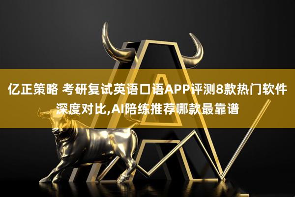 亿正策略 考研复试英语口语APP评测8款热门软件深度对比,AI陪练推荐哪款最靠谱