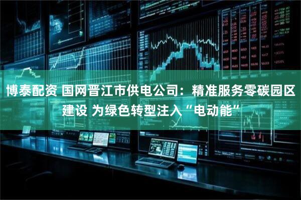 博泰配资 国网晋江市供电公司：精准服务零碳园区建设 为绿色转型注入“电动能”