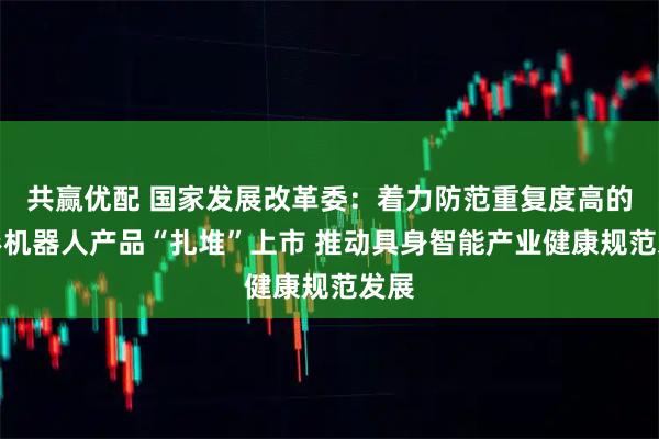 共赢优配 国家发展改革委：着力防范重复度高的人形机器人产品“扎堆”上市 推动具身智能产业健康规范发展